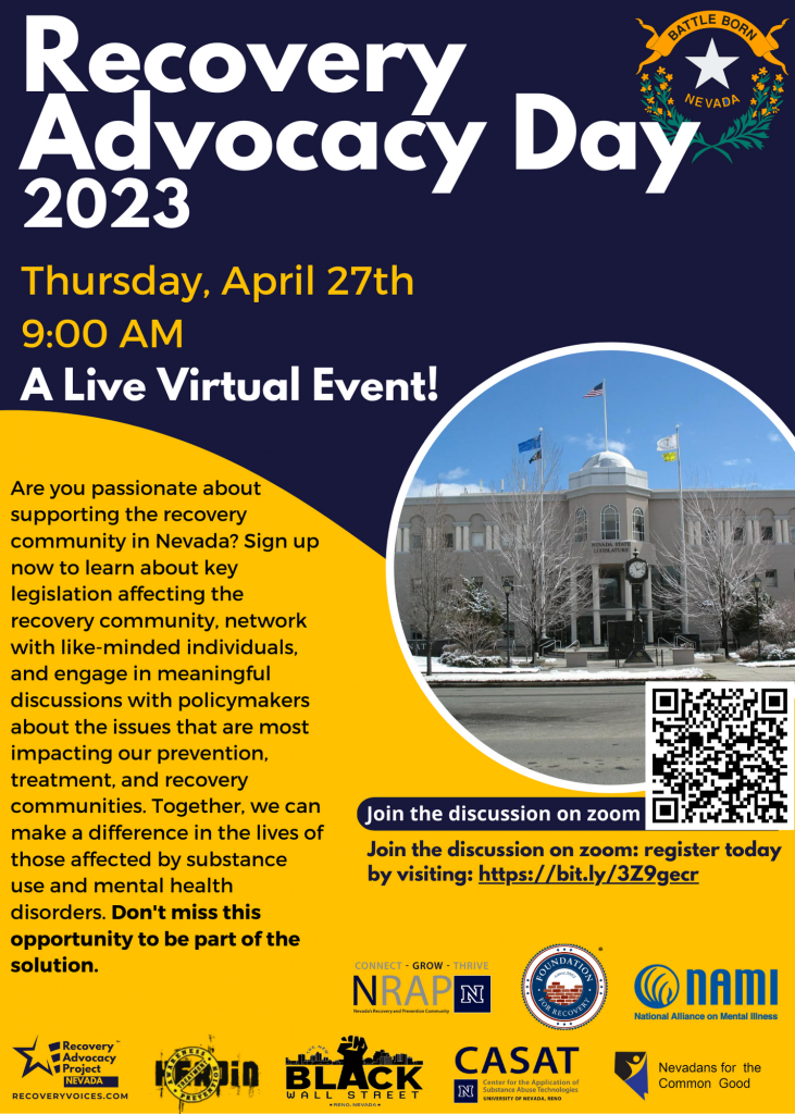 Join the discussion on zoom
NEVADA
RECOVERYVOICES.COM
Recovery
Advocacy Day
2023
Thursday, April 27th
9:00 AM
Join the discussion on zoom: register today
by visiting: https://bit.ly/3Z9gecr
A Live Virtual Event!
Are you passionate about
supporting the recovery
community in Nevada? Sign up
now to learn about key
legislation affecting the
recovery community, network
with like-minded individuals,
and engage in meaningful
discussions with policymakers
about the issues that are most
impacting our prevention,
treatment, and recovery
communities. Together, we can
make a difference in the lives of
those affected by substance
use and mental health
disorders. Don't miss this
opportunity to be part of the
solution.