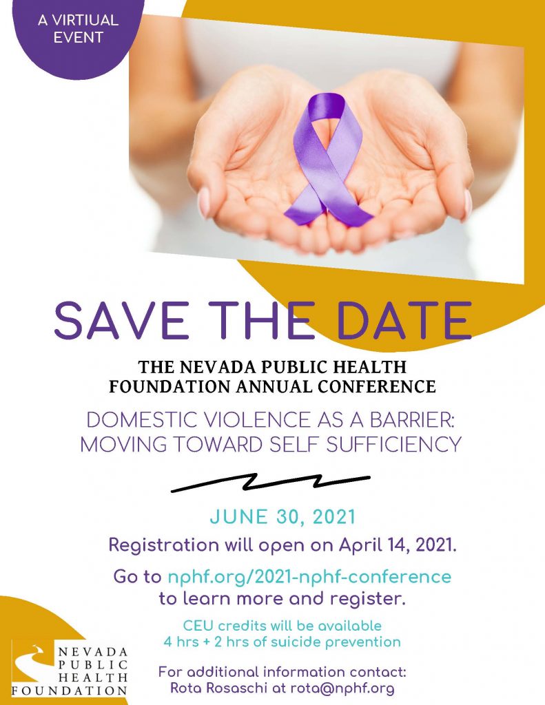 Registration will open on April 14, 2021. JUNE 30, 2021 THE NEVADA PUBLIC HEALTHFOUNDATION ANNUAL CONFERENCE DOMESTIC VIOLENCE AS A BARRIER:MOVING TOWARD SELF SUFFICIENCY SAVE THE DATE Go to nphf.org/2021-nphf-conference to learn more and register. For additional information contact: Rota Rosaschi at rota@nphf.org CEU credits will be available 4 hrs + 2 hrs of suicide prevention A VIRTIUALEVENT