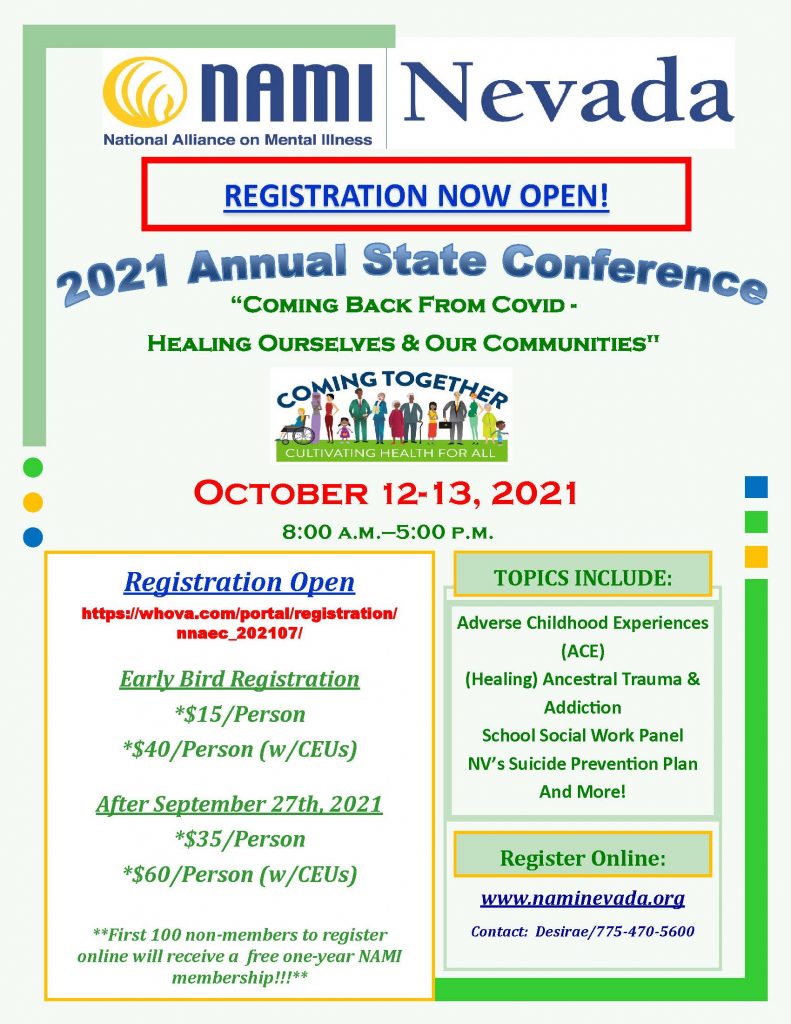 NAMI Nevada Presents: 2021 Annual State Conference | “Coming Back From Covid - Healing Ourselves & Our Communities" October 12-13, 2021 8:00 a.m.—5:00 p.m. TOPICS INCLUDE: Adverse Childhood Experiences (ACE) (Healing) Ancestral Trauma & Addiction School Social Work Panel NV’s Suicide Prevention Plan And More! Early Bird Registration *$15/Person *$40/Person (w/CEUs) After September 27th, 2021 *$35/Person *$60/Person (w/CEUs) **First 100 non-members to register online will receive a free one-year NAMI membership!!!** Register Online: https://whova.com/portal/registration/nnaec_202107/ | www.naminevada.org | Contact: Desirae/775-470-5600
