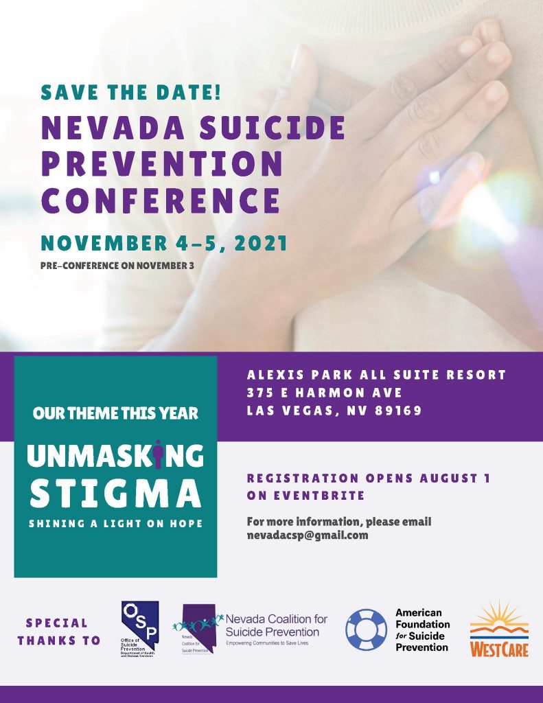 Save the Date! Nevada Suicide Prevention Conference November 4-5, 2021 Pre-conference on November 3 Our theme this year is "Unmasking Stigma: Shining a Light on Hope" Alexis Park All Suite Resort 375 E Harmon Ave Las Vegas, NV 89169 Registration Opens August 1 on Eventbrite For more information, please email nevadacsp@gmail.com Special thanks to: Nevada Office of Suicide Prevention, Nevada Coalition for Suicide Prevention, American Foundation for Suicide Prevention, WestCare.