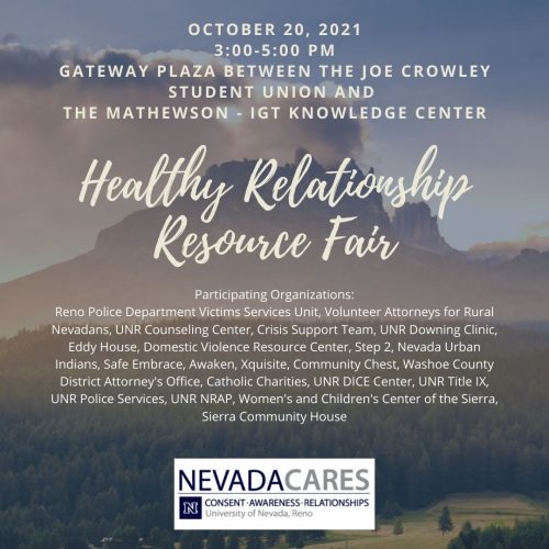 University of Nevada, Reno Healthy Relationship Resource Fair  Join Nevada Cares and other participating organizations for the Healthy Relationship Resource Fair on October 20, 2021 from 3:00 - 5:00 pm at Gateway Plaza (between the Joe Crowley Student Union and the Mathewson IGT Knowledge Center.)  Participating Organizations:  Reno Police Department Victim Services Unit Volunteer Attorneys for Rural Nevadans UNR Counseling Center Crisis Support Team UNR Downing Clinic Eddy House Domestic Violence Resource Center Step 2 Nevada Urban Indians Safe Embrace Awaken Xquisite Community Chest Washoe County District Attorney's Office Catholic Charities UNR DICE Center UNR Title IX UNR Police Services Nevada's Recovery and Prevention Community (NRAP) Women's and Children's Center of the Sierra Sierra Community House  The Nevada CARES [Consent. Awareness. Relationships. Education for Students] project is based at the University of Nevada, Reno’s (UNR) Center for the Application of Substance Abuse Technologies (CASAT).  The project focuses on developing and expanding outreach and education on interpersonal violence to students, faculty and staff across the UNR campus.