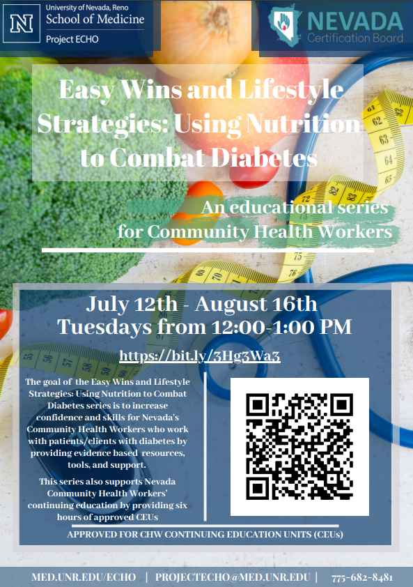 Free Nutrition Training for Community Health Workers (CHWs) Starting July 12, 2022 Easy Wins and Lifestyle Strategies: Using Nutrition To Combat Diabetes ECHO Series – launches July 12th 2022 at 12pm PST Project ECHO Nevada invites you to their upcoming 6-session free series entitled Easy Wins and Lifestyle Strategies: Using Nutrition To Combat Diabetes. This program is for Community Health Workers looking to increase their knowledge base with respect to diabetes education. Our goal with this series is to increase confidence and skills for Nevada's Community Health Workers who work with patients/clients with diabetes by providing evidence based resources, tools, and support. This program not only gives CHWs an opportunity to review and discuss their clients with an expert in the field, it also provides didactic topic areas focused on Easy Wins and Lifestyle Strategies for Using Nutrition to Combat Diabetes.   Easy Wins and Lifestyle Strategies: Using Nutrition To Combat Diabetes Series Schedule July 12th, 2022: Program Orientation July 19th, 2022: Introduction into Healthy Nutrition, Dietary Guidelines and Easy Wins July 26th, 2022: Carbohydrate Counting and Managing Hyperglycemia and Hypoglycemia August 2nd, 2022: Grocery Shopping, Cooking Tips, Reading Labels, Meal Plans August 9th, 2022: Physical Activity & Staying Active August 16th, 2022: Motivational Interviewing, Reducing Bias, and Being a Good Role Model   *Dates subject to change   This is a free program with CME/CEU credit available for Community Health Workers 1.0 credit hours will be available per session.   Hear what our previous attendees have had to say about this ECHO Program:   “The information was very easy for us to understand and presented in a way that is easy to share with patients, family, co-workers.”   “Valuable to have a professional in the field rather than a speaker/class/slide. I liked: what is the problem, here is a solution”.   If interested in participating in this program, please register here to receive more information and find additional links below including a printable flyer. https://med.unr.edu/echo/programs/nutrition-education