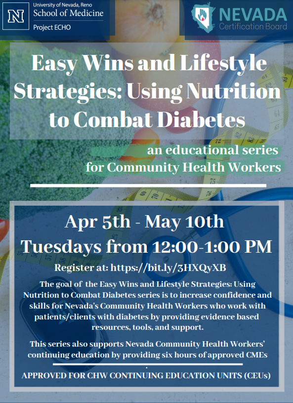 The University of Nevada, Reno School of Medicine's Project Echo in collaboration with the Nevada Certification Board present Easy Wins and Lifestyle Strategies: Using Nutrition to Combat Diabetes: An Educational Series for Community Health Workers January 11 - February 15, 2022 Tuesdays from 12:00 - 1:00 PM This clinic is aimed at Community Health Workers with specific aims to help increase their capacity knowledge base with respect to diabetes education. Our goal with this series is to increase confidence and skills for Nevada's Community Health Workers who work with patients/clients with diabetes by providing evidence based resources, tools, and support. This program not only gives CHWs an opportunity to review and discuss their clients with an expert in the field, it also provides didactic topic areas focused on Easy Wins and Lifestyle Strategies for Using Nutrition to Combat Diabetes. This series also supports Nevada Community Health Workers' continuing education by providing six hours of approved CMEs.  Approved for CHW Continuing Education Units (CEUS) | Register at: https://unrmed.formstack.com/forms/echo_sign_in?date=1/11/22&title=Nutrition