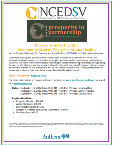 NCEDSV Annual Conference - Prosperity in Partnership: Community Engagement, Collaboration and Healing September 13 - 15, 2022 08: 30 AM - 03: 30 PM Pacific Standard Time REGISTER SHARE Description Community building and partnership have always been crucial parts of the work that we do. The knowledge that we can count on each other for support, guidance, and strength is more important now than ever. This year’s conference will focus on building our communities and partnerships, strengthening the ones we already have, and how we can continue to build each other up, offer support in times of need, and not only be there for our communities, but be able to rely on them as well. Finding partnership and community is where we can truly thrive in our efforts to build a better world. This publication was supported by the Administration for Children and Families, Family Violence Prevention and Services, Grant No. 2101NVSDVC. Its contents are solely the responsibility of the presenters and do not necessarily represent the official views of the Family Violence Prevention and Services Act. Content Areas Sexual Assault, Domestic Violence, and Stalking Advocate Response, Dating Violence/Dynamics/Services, DV Dynamics/Services, Response to victims/survivors who are incarcerated, SA Dynamics/Services Organizational community response Collaboration, Community Response to Sexual Assault, Discrimination and Oppression Issues, Outreach to Diverse/Underserved Populations, Prevention, Standards of Service Justice System Civil Court Procedures, Criminal Court Procedures, DV Statues/Codes, Judicial Response, Protection Orders/FFC, SA statutes/Codes, Stalking Statutes/Codes Accommodations available upon request Interpretation/Translation; please specify language Large Print Other, please specify If you live in a rural community and have internet connectivity issues, you may request a mailed copy of this training. Please explain your need for a mailed copy. Closed Captions Registration Info Registration Days July 01 - September 01, 2022 Regular Fees Program Member Entire Fee : $20.00 Non-Member Entire Fee : $60.00 Allied Members Entire Fee : $40.00 Individual Friend Member Entire Fee : $40.00 Become a Member and Attend Conference Entire Fee : $70.00