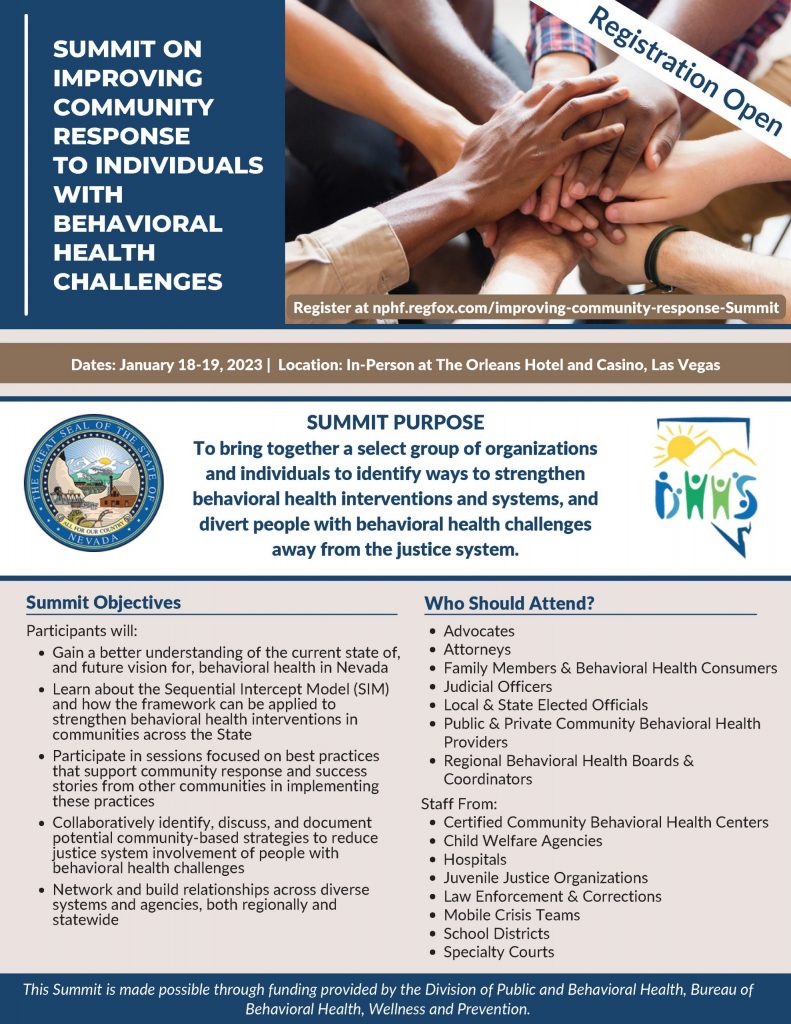  SUMMIT ON IMPROVING COMMUNITY RESPONSE TO INDIVIDUALS WITH BEHAVIORAL HEALTH CHALLENGES Register at nphf.regfox.com/improving-community-response-Summit Registration Open Dates: January 18-19, 2023 | Location: In-Person at The Orleans Hotel and Casino, Las Vegas SUMMIT PURPOSE To bring together a select group of organizations and individuals to identify ways to strengthen behavioral health interventions and systems, and divert people with behavioral health challenges away from the justice system. Summit Objectives Participants will: Gain a better understanding of the current state of, and future vision for, behavioral health in Nevada Learn about the Sequential Intercept Model (SIM) and how the framework can be applied to strengthen behavioral health interventions in communities across the State Participate in sessions focused on best practices that support community response and success stories from other communities in implementing these practices Collaboratively identify, discuss, and document potential community-based strategies to reduce justice system involvement of people with behavioral health challenges Network and build relationships across diverse systems and agencies, both regionally and statewide Who Should Attend? Advocates Attorneys Family Members & Behavioral Health Consumers Judicial Officers Local & State Elected Officials Public & Private Community Behavioral Health Providers Regional Behavioral Health Boards & Coordinators Staff From: Certified Community Behavioral Health Centers Child Welfare Agencies Hospitals Juvenile Justice Organizations Law Enforcement & Corrections Mobile Crisis Teams School Districts Specialty Courts This Summit is made possible through funding provided by the Division of Public and Behavioral Health, Bureau of Behavioral Health, Wellness and Prevention.