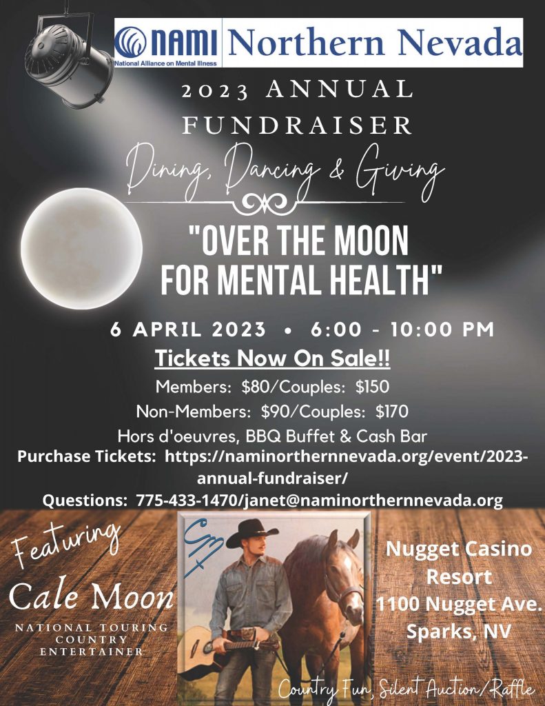 Dining, Dancing & Giving 2 0 2 3 A N N U A L F U N D R A I S E R "OVER THE MOON FOR MENTAL HEALTH" 6 A P R I L 2 0 2 3 • 6 : 0 0 - 1 0 : 0 0 P M Cale Moon N A T I O N A L T O U R I N G C O U N T R Y E N T E R T A I N E R Featuring Tickets Now On Sale!! Members: $80/Couples: $150 Non-Members: $90/Couples: $170 Hors d'oeuvres, BBQ Buffet & Cash Bar Country Fun, Silent Auction/Raffle Nugget Casino Resort 1100 Nugget Ave. Sparks, NV Purchase Tickets: https://naminorthernnevada.org/event/2023- annual-fundraiser/ Questions: 775-433-1470/janet@naminorthernnevada.org
