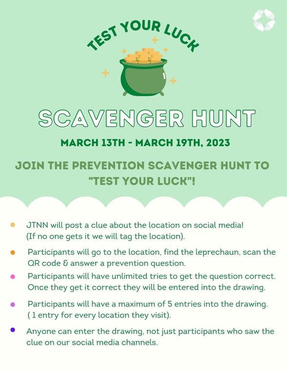 MARCH 13TH - MARCH 19TH, 2023
JOIN THE PREVENTION SCAVENGER HUNT TO
"TEST YOUR LUCK"!
• JTNN will post a clue about the location on social media!
(If no one gets it we will tag the location).
• Participants will go to the location, find the leprechaun, scan the
OR code & answer a prevention question.
• Participants will have unlimited tries to get the question correct.
Once they get it correct they will be entered into the drawing.
• Participants will have a maximum of 5 entries into the drawing.
( 1 entry for every location they visit).
• Anyone can enter the drawing, not just participants who saw the
clue on our social media channels.