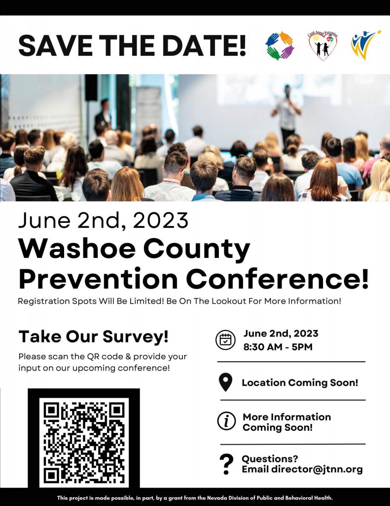 SAVE THE DATE! June 2nd, 2023 Washoe County Prevention Conference! Registration Spots Will Be Limited! Be On The Lookout For More Information! Take Our Survey! Please scan the QR code & provide your input on our upcoming conference! June 2nd, 2023 8:30AM - 5PM 9 Location Coming Soon! r.i\ More Information \V Coming Soon! ? Questions? • Email director@jtnn.org