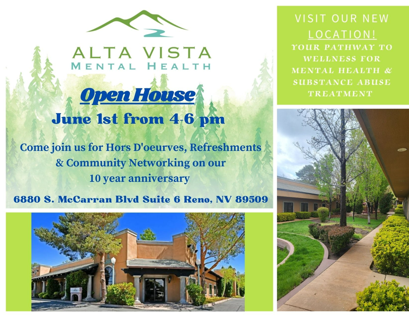 ALTA VISTA

MENTAL HEALTH

Open House

June 1st from 4-6 pm

Come join us for Hors D'oeurves, Refreshments & Community Networking on our 10 year anniversary

6880 S. MeCarran Blvd Suite 6 Reno, NV 89509

VISIT OUR NEW LOCATION!

YOUR PATHWAY TO WELLNESS FOR

MENTAL HEALTH &

SUBSTANCE ABUSE

TREATMENT